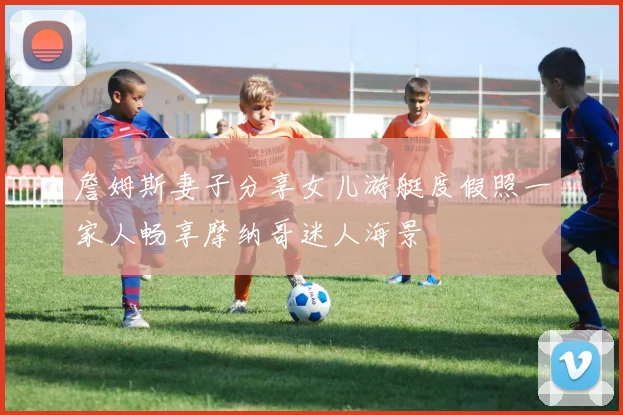 詹姆斯妻子分享女儿游艇度假照一家人畅享摩纳哥迷人海景