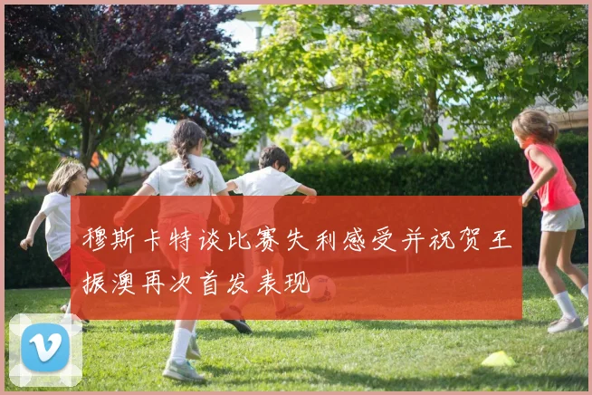 穆斯卡特谈比赛失利感受并祝贺王振澳再次首发表现