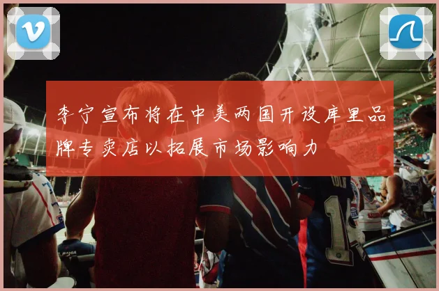 李宁宣布将在中美两国开设库里品牌专卖店以拓展市场影响力