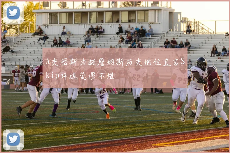 A史密斯力挺詹姆斯历史地位直言Skip评选荒谬不堪