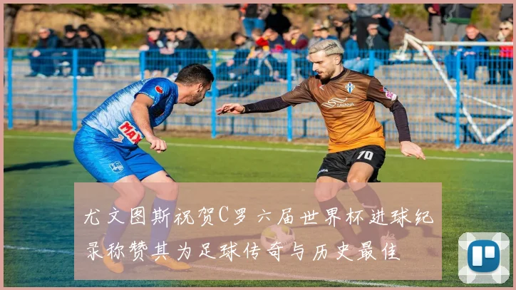 尤文图斯祝贺C罗六届世界杯进球纪录称赞其为足球传奇与历史最佳