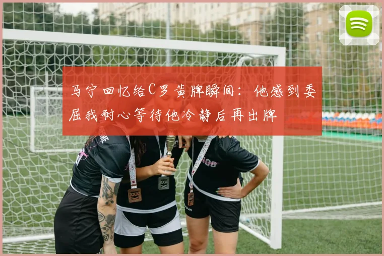 马宁回忆给C罗黄牌瞬间：他感到委屈我耐心等待他冷静后再出牌