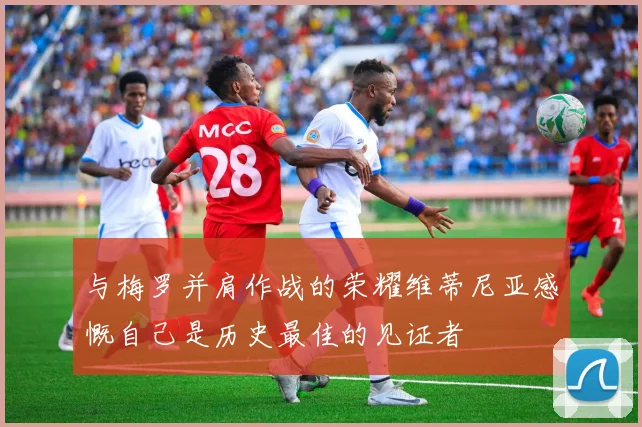 与梅罗并肩作战的荣耀维蒂尼亚感慨自己是历史最佳的见证者
