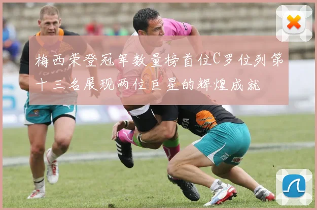 梅西荣登冠军数量榜首位C罗位列第十三名展现两位巨星的辉煌成就