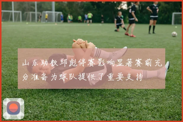 山东助教邱彪停赛影响显著赛前充分准备为球队提供了重要支持