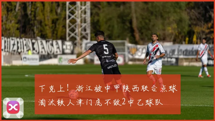 下克上！浙江被中甲陕西联合点球淘汰铁人津门虎不敌2中乙球队
