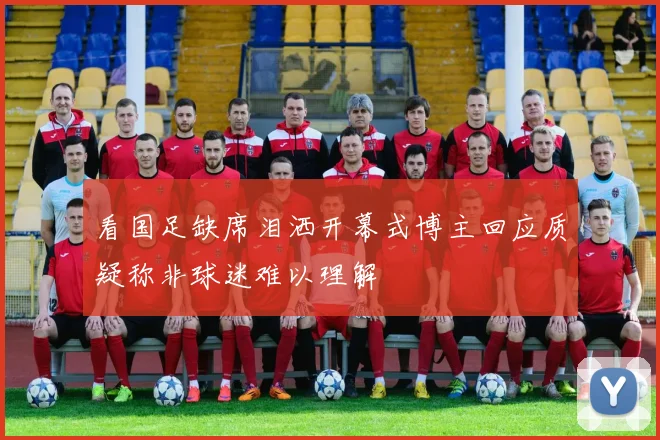 看国足缺席泪洒开幕式博主回应质疑称非球迷难以理解