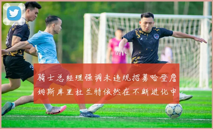 骑士总经理强调未违规招募哈登詹姆斯库里杜兰特依然在不断进化中