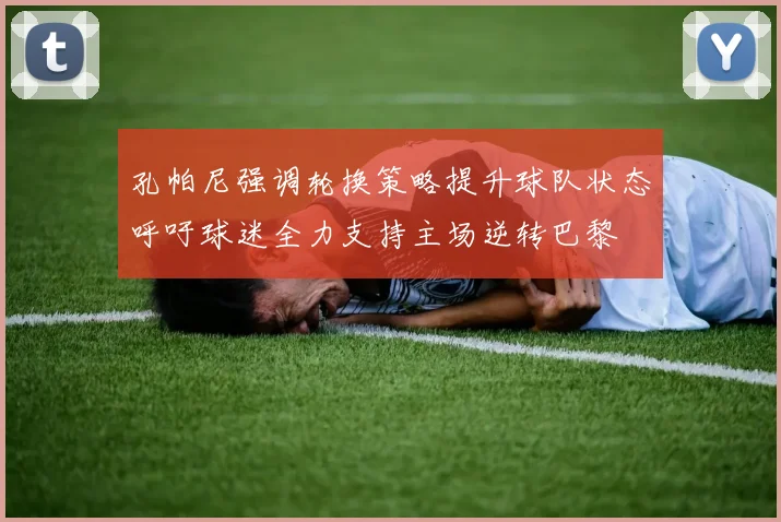 孔帕尼强调轮换策略提升球队状态呼吁球迷全力支持主场逆转巴黎