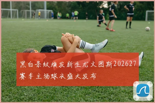 黑白条纹焕发新生尤文图斯202627赛季主场球衣盛大发布