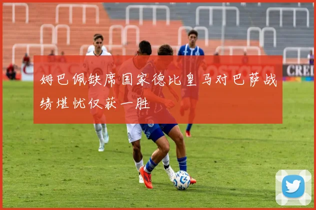 姆巴佩缺席国家德比皇马对巴萨战绩堪忧仅获一胜