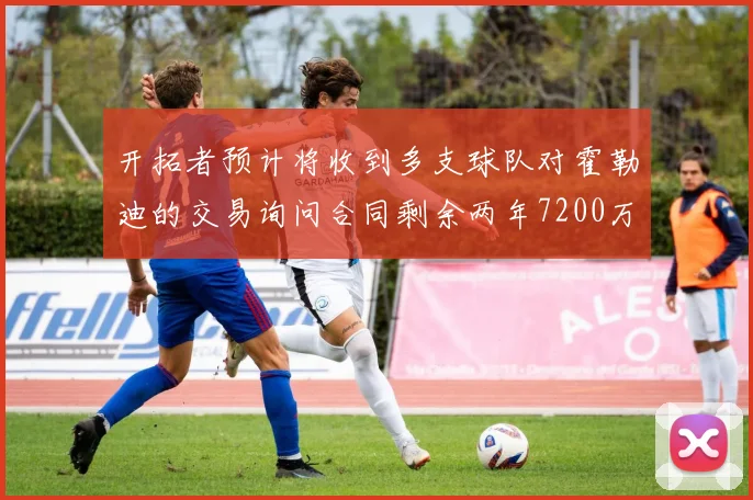 开拓者预计将收到多支球队对霍勒迪的交易询问合同剩余两年7200万