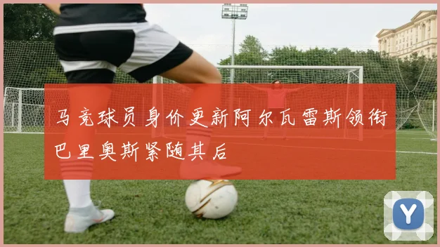 马竞球员身价更新阿尔瓦雷斯领衔巴里奥斯紧随其后